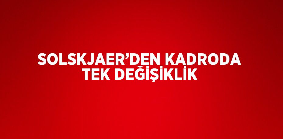 SOLSKJAER’DEN KADRODA TEK DEĞİŞİKLİK