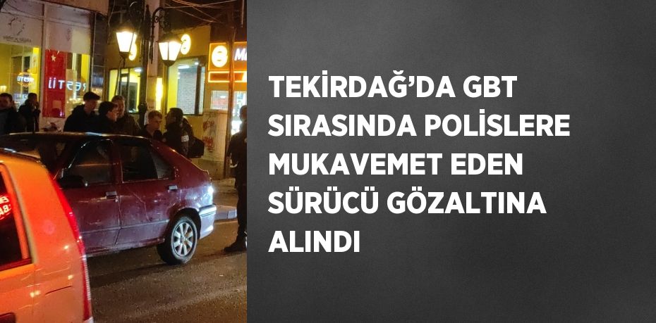 TEKİRDAĞ’DA GBT SIRASINDA POLİSLERE MUKAVEMET EDEN SÜRÜCÜ GÖZALTINA ALINDI