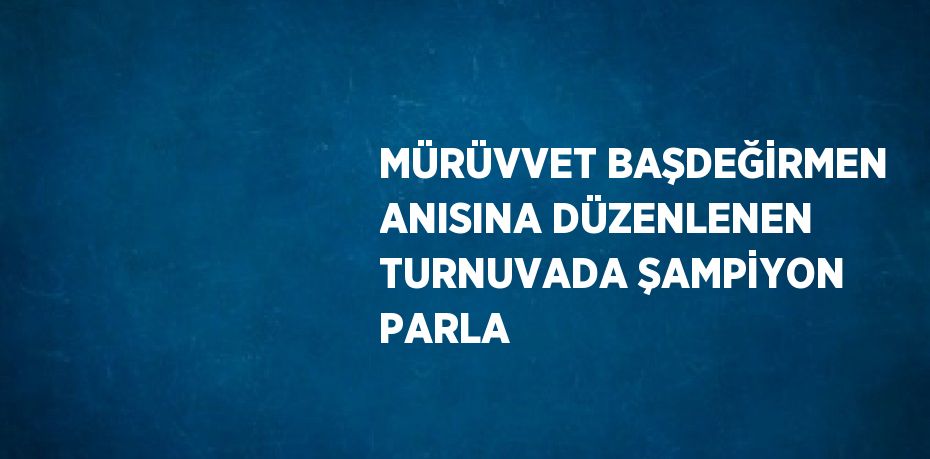 MÜRÜVVET BAŞDEĞİRMEN ANISINA DÜZENLENEN TURNUVADA ŞAMPİYON PARLA