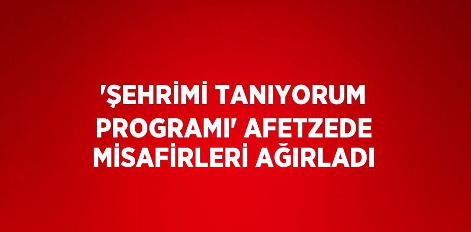 'ŞEHRİMİ TANIYORUM PROGRAMI' AFETZEDE MİSAFİRLERİ AĞIRLADI