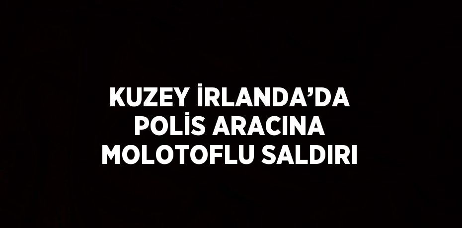 KUZEY İRLANDA’DA POLİS ARACINA MOLOTOFLU SALDIRI