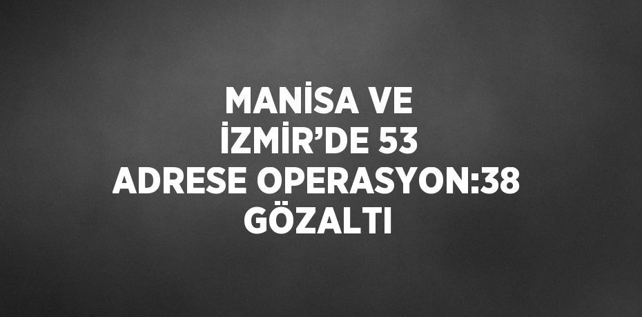 MANİSA VE İZMİR’DE 53 ADRESE OPERASYON:38 GÖZALTI