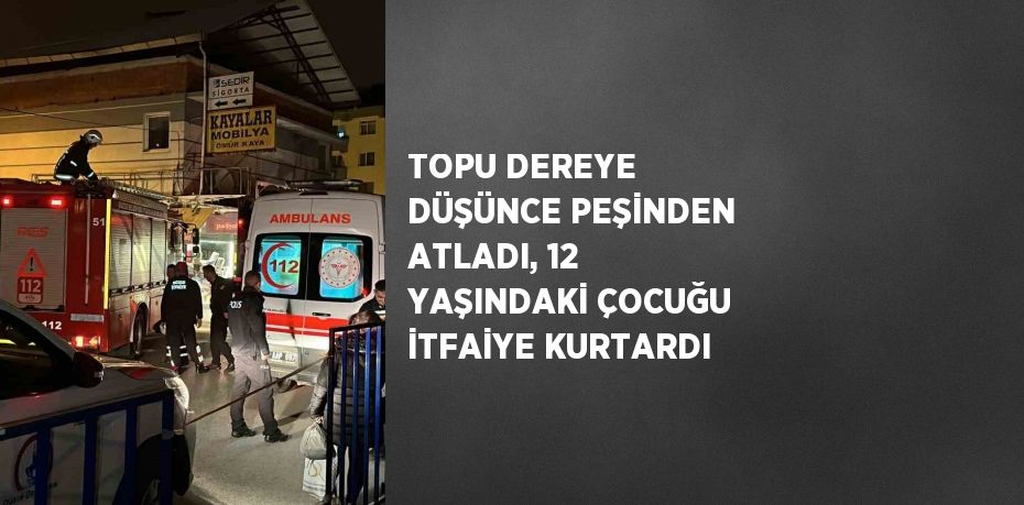 TOPU DEREYE DÜŞÜNCE PEŞİNDEN ATLADI, 12 YAŞINDAKİ ÇOCUĞU İTFAİYE KURTARDI