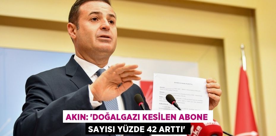 AKIN: ‘DOĞALGAZI KESİLEN ABONE SAYISI YÜZDE 42 ARTTI’