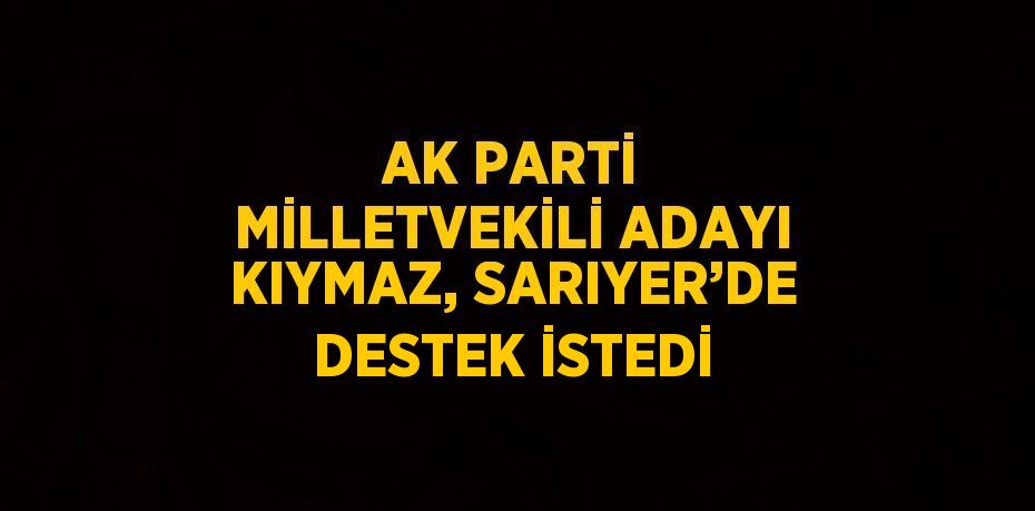 AK PARTİ MİLLETVEKİLİ ADAYI KIYMAZ, SARIYER’DE DESTEK İSTEDİ