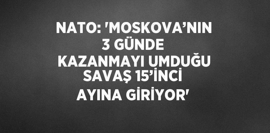 NATO: 'MOSKOVA’NIN 3 GÜNDE KAZANMAYI UMDUĞU SAVAŞ 15’İNCİ AYINA GİRİYOR'