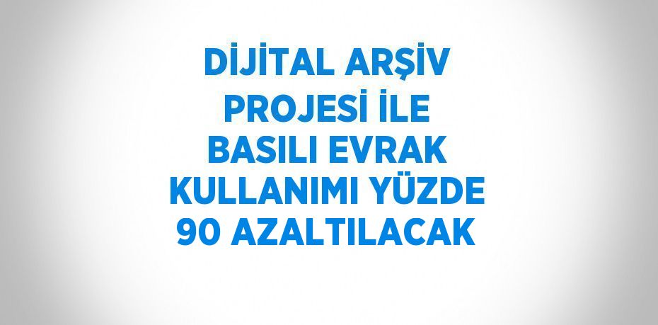 DİJİTAL ARŞİV PROJESİ İLE BASILI EVRAK KULLANIMI YÜZDE 90 AZALTILACAK