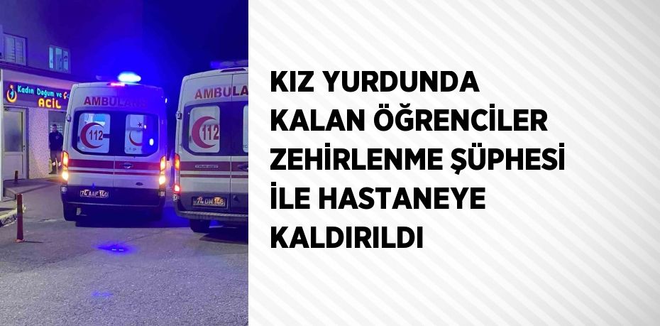 KIZ YURDUNDA KALAN ÖĞRENCİLER ZEHİRLENME ŞÜPHESİ İLE HASTANEYE KALDIRILDI