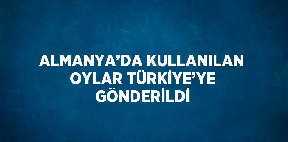 ALMANYA’DA KULLANILAN OYLAR TÜRKİYE’YE GÖNDERİLDİ