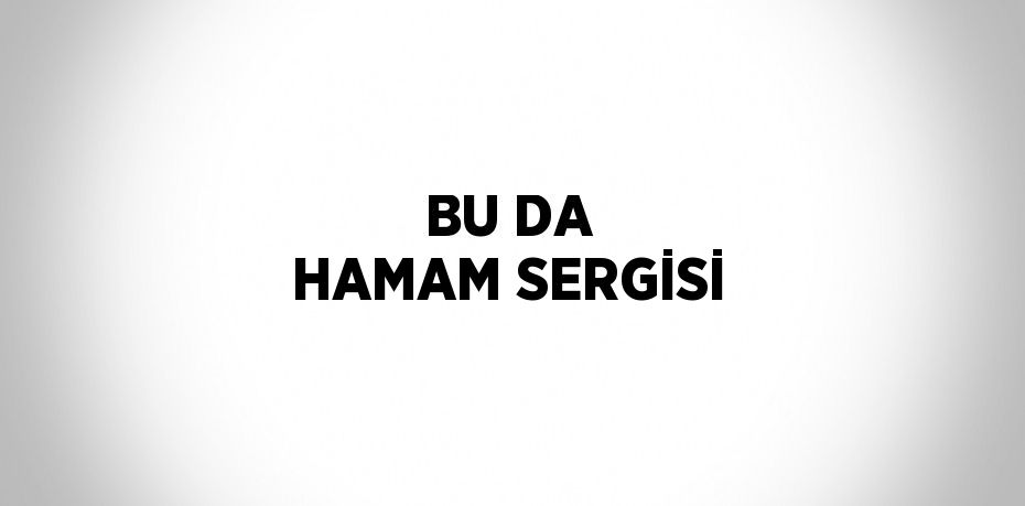 BU DA HAMAM SERGİSİ