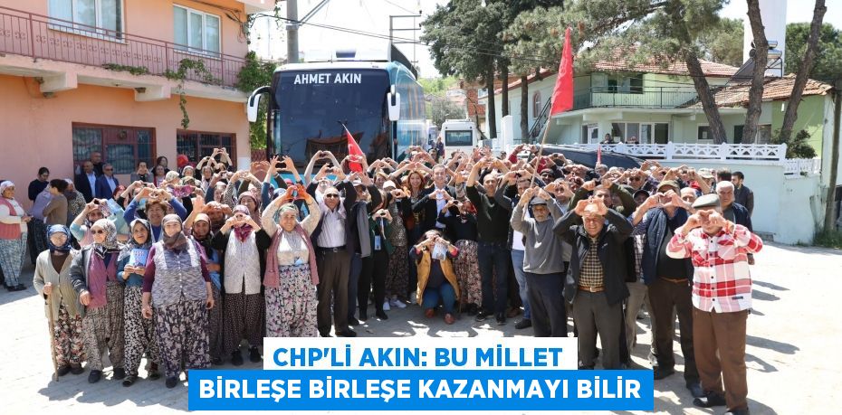 CHP’Lİ AKIN: BU MİLLET BİRLEŞE BİRLEŞE KAZANMAYI BİLİR