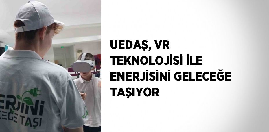 UEDAŞ, VR TEKNOLOJİSİ İLE ENERJİSİNİ GELECEĞE TAŞIYOR