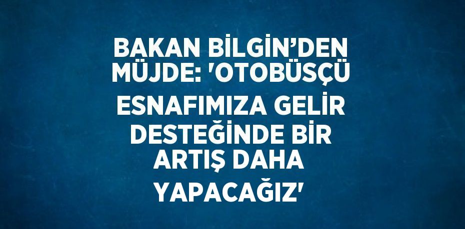 BAKAN BİLGİN’DEN MÜJDE: 'OTOBÜSÇÜ ESNAFIMIZA GELİR DESTEĞİNDE BİR ARTIŞ DAHA YAPACAĞIZ'