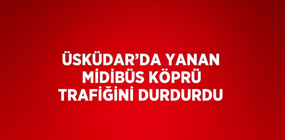 ÜSKÜDAR’DA YANAN MİDİBÜS KÖPRÜ TRAFİĞİNİ DURDURDU