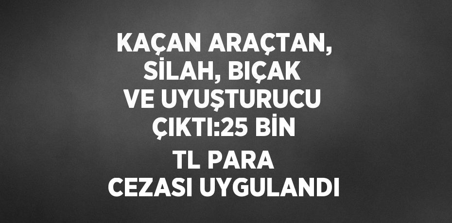 KAÇAN ARAÇTAN, SİLAH, BIÇAK VE UYUŞTURUCU ÇIKTI:25 BİN TL PARA CEZASI UYGULANDI