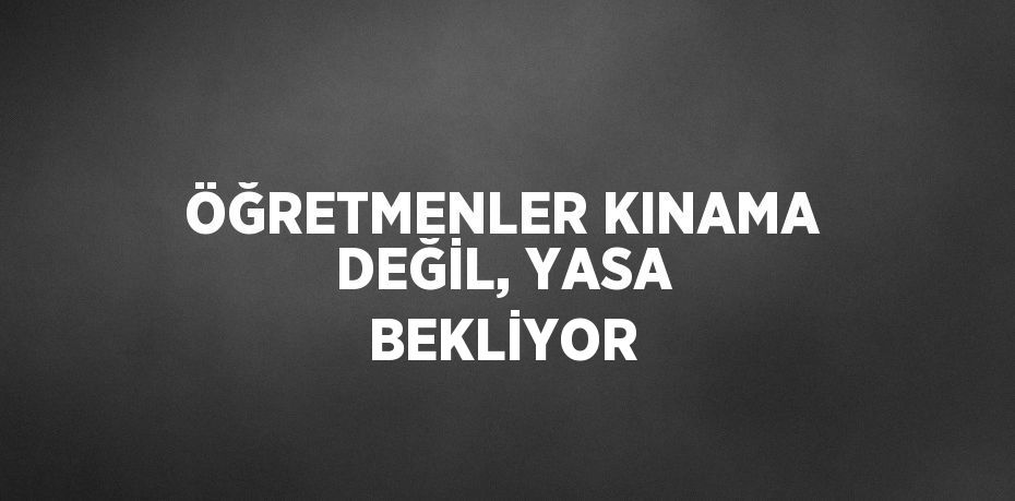 ÖĞRETMENLER KINAMA DEĞİL, YASA BEKLİYOR