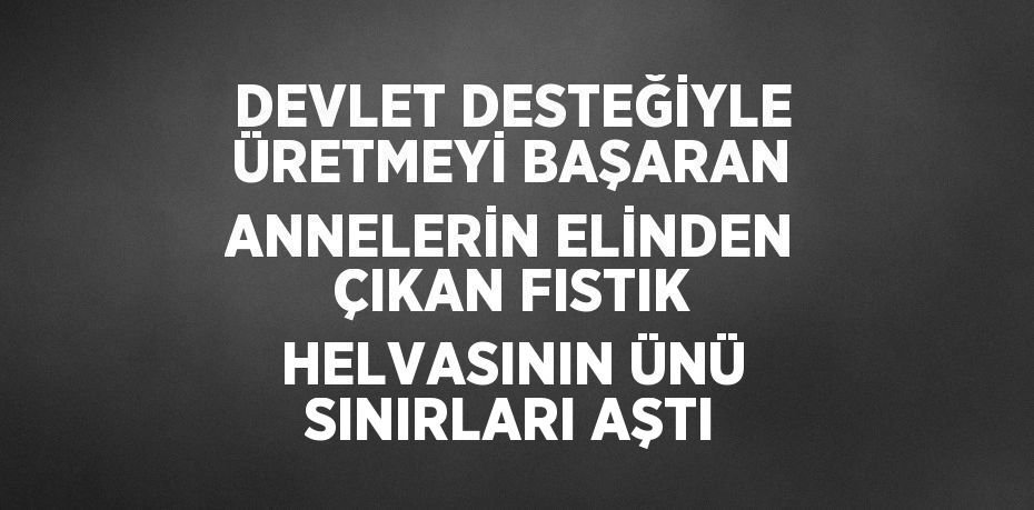 DEVLET DESTEĞİYLE ÜRETMEYİ BAŞARAN ANNELERİN ELİNDEN ÇIKAN FISTIK HELVASININ ÜNÜ SINIRLARI AŞTI