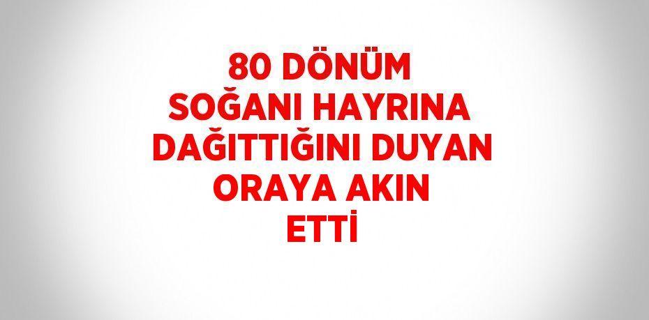 80 DÖNÜM SOĞANI HAYRINA DAĞITTIĞINI DUYAN ORAYA AKIN ETTİ