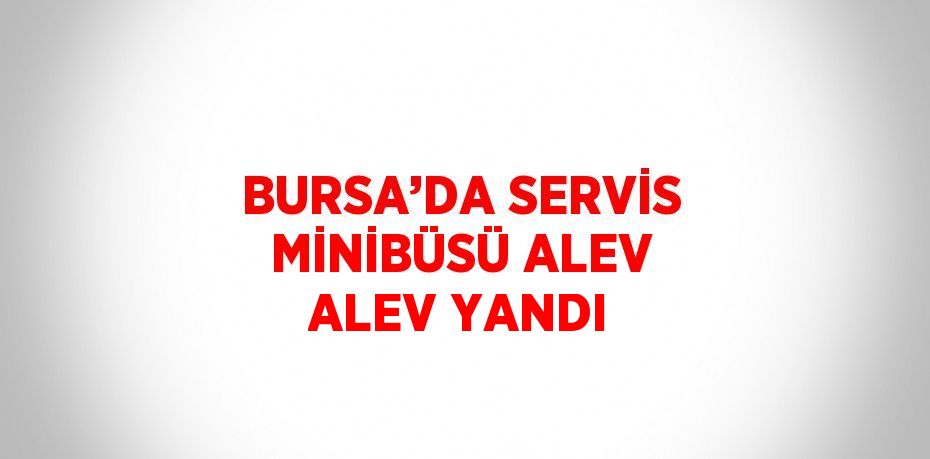 BURSA’DA SERVİS MİNİBÜSÜ ALEV ALEV YANDI