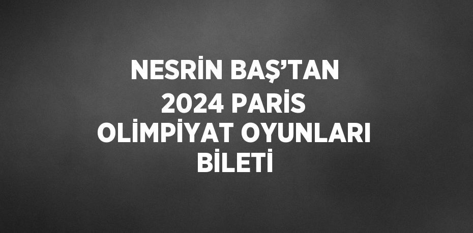 NESRİN BAŞ’TAN 2024 PARİS OLİMPİYAT OYUNLARI BİLETİ