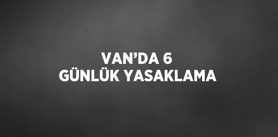 VAN’DA 6 GÜNLÜK YASAKLAMA