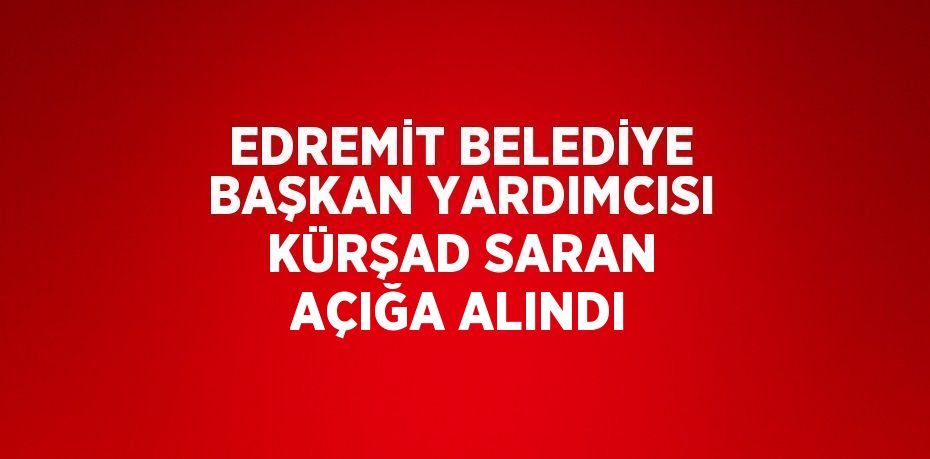 EDREMİT BELEDİYE BAŞKAN YARDIMCISI KÜRŞAD SARAN AÇIĞA ALINDI