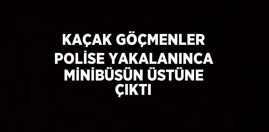 KAÇAK GÖÇMENLER POLİSE YAKALANINCA MİNİBÜSÜN ÜSTÜNE ÇIKTI