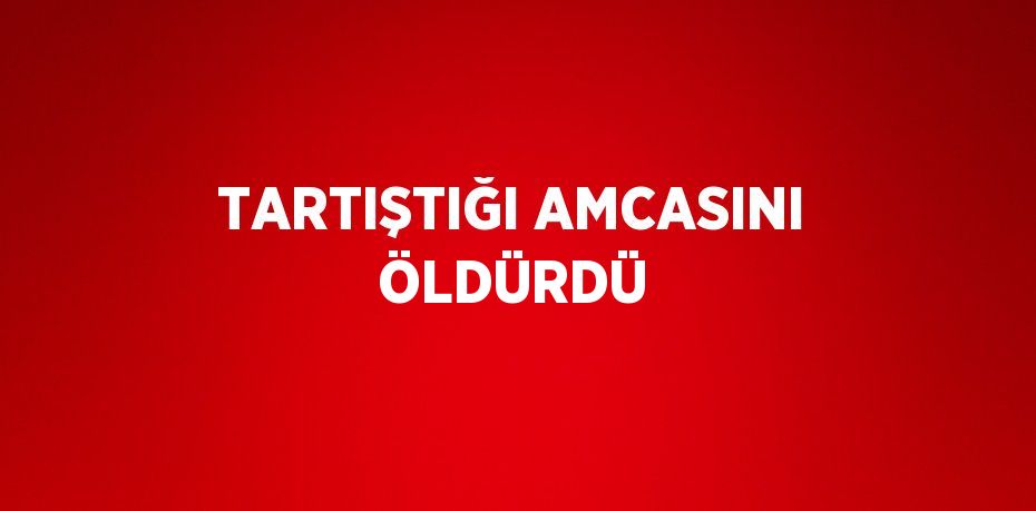 TARTIŞTIĞI AMCASINI ÖLDÜRDÜ