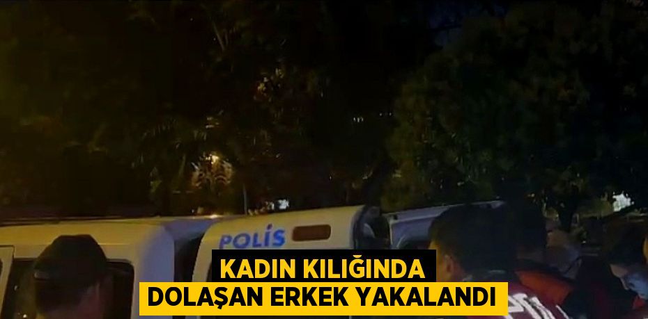 KADIN KILIĞINDA DOLAŞAN ERKEK YAKALANDI