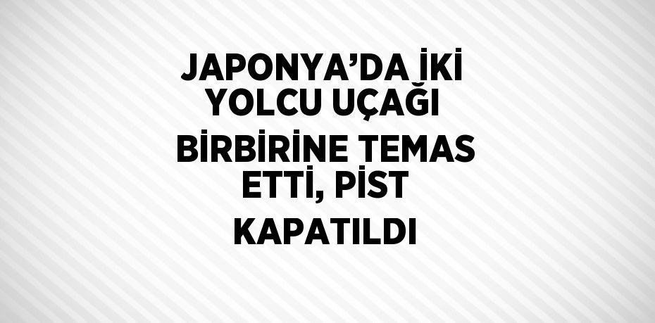 JAPONYA’DA İKİ YOLCU UÇAĞI BİRBİRİNE TEMAS ETTİ, PİST KAPATILDI