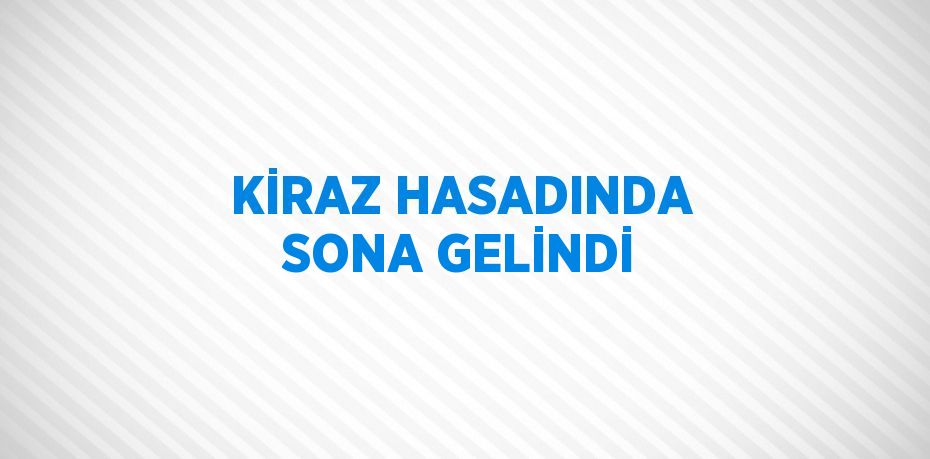 KİRAZ HASADINDA SONA GELİNDİ