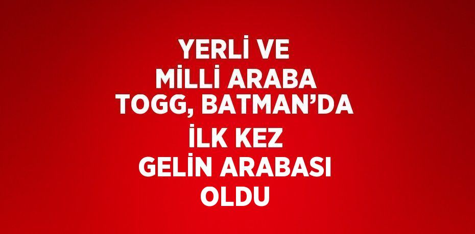 YERLİ VE MİLLİ ARABA TOGG, BATMAN’DA İLK KEZ GELİN ARABASI OLDU