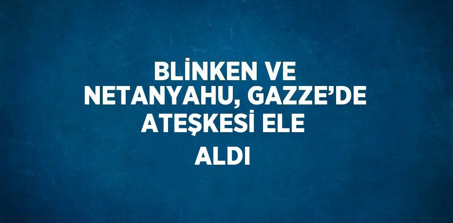 BLİNKEN VE NETANYAHU, GAZZE’DE ATEŞKESİ ELE ALDI