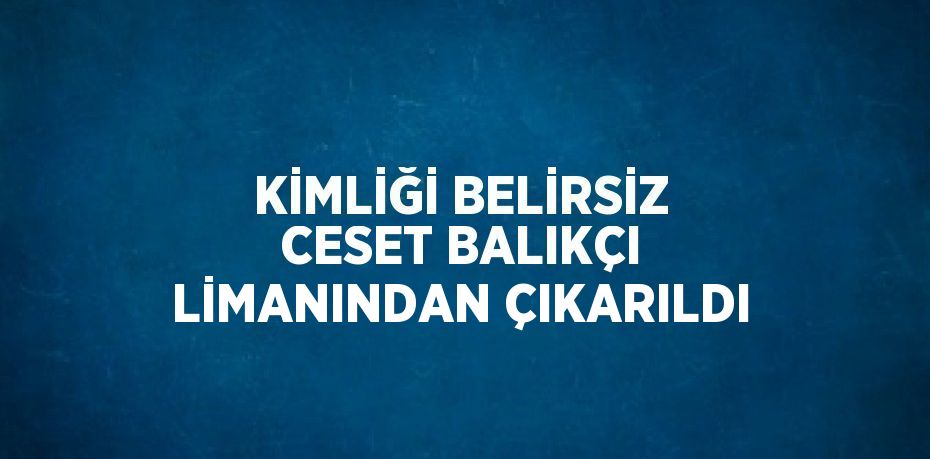 KİMLİĞİ BELİRSİZ CESET BALIKÇI LİMANINDAN ÇIKARILDI