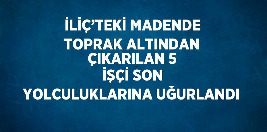 İLİÇ’TEKİ MADENDE TOPRAK ALTINDAN ÇIKARILAN 5 İŞÇİ SON YOLCULUKLARINA UĞURLANDI