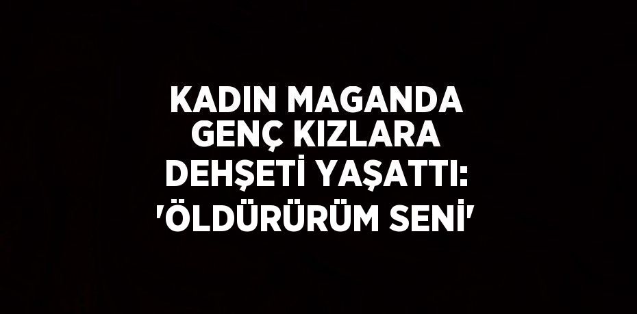 KADIN MAGANDA GENÇ KIZLARA DEHŞETİ YAŞATTI: 'ÖLDÜRÜRÜM SENİ'