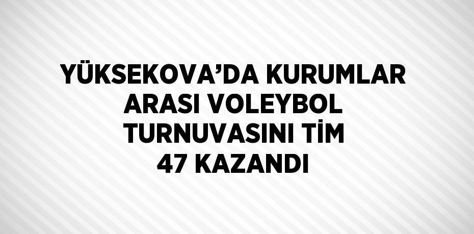 YÜKSEKOVA’DA KURUMLAR ARASI VOLEYBOL TURNUVASINI TİM 47 KAZANDI