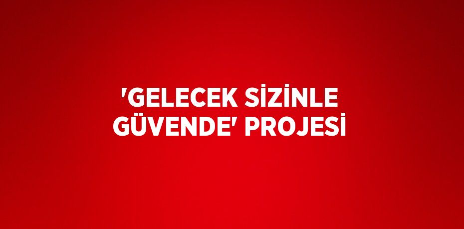 'GELECEK SİZİNLE GÜVENDE' PROJESİ