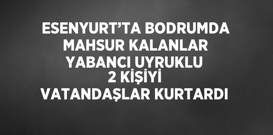 ESENYURT’TA BODRUMDA MAHSUR KALANLAR YABANCI UYRUKLU 2 KİŞİYİ VATANDAŞLAR KURTARDI