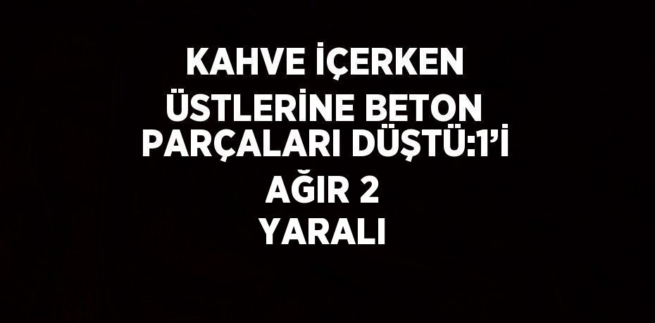 KAHVE İÇERKEN ÜSTLERİNE BETON PARÇALARI DÜŞTÜ:1’İ AĞIR 2 YARALI