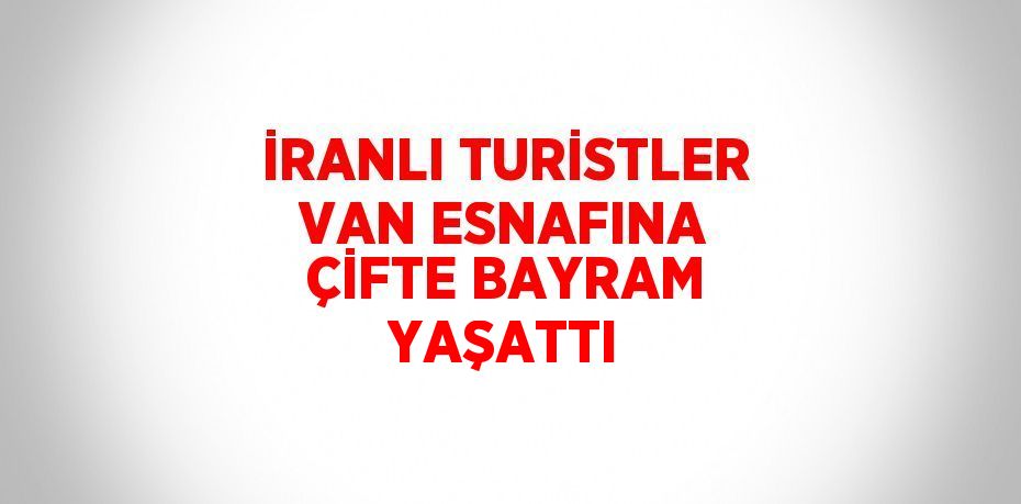 İRANLI TURİSTLER VAN ESNAFINA ÇİFTE BAYRAM YAŞATTI