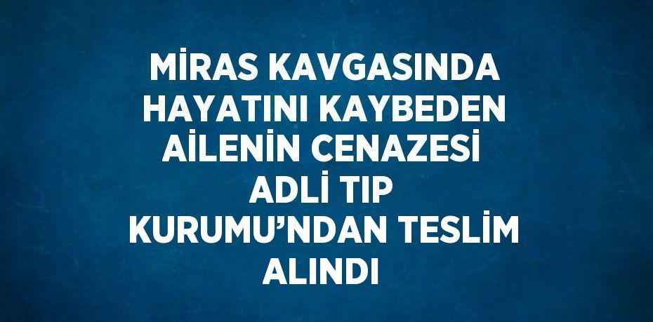 MİRAS KAVGASINDA HAYATINI KAYBEDEN AİLENİN CENAZESİ ADLİ TIP KURUMU’NDAN TESLİM ALINDI