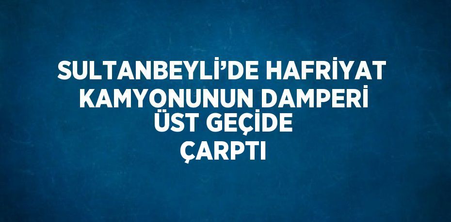 SULTANBEYLİ’DE HAFRİYAT KAMYONUNUN DAMPERİ ÜST GEÇİDE ÇARPTI