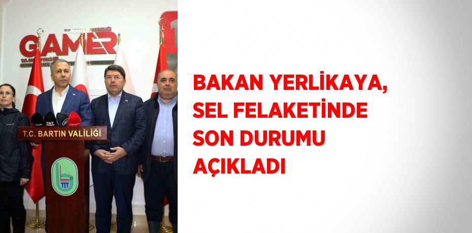 BAKAN YERLİKAYA, SEL FELAKETİNDE SON DURUMU AÇIKLADI