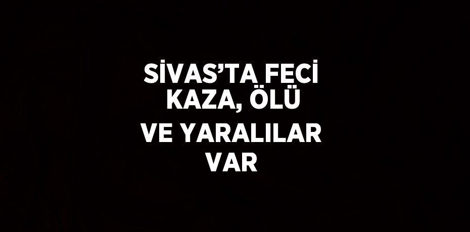 SİVAS’TA FECİ KAZA, ÖLÜ VE YARALILAR VAR