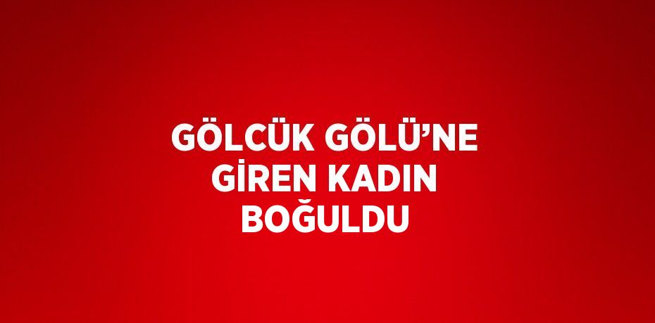 GÖLCÜK GÖLÜ’NE GİREN KADIN BOĞULDU