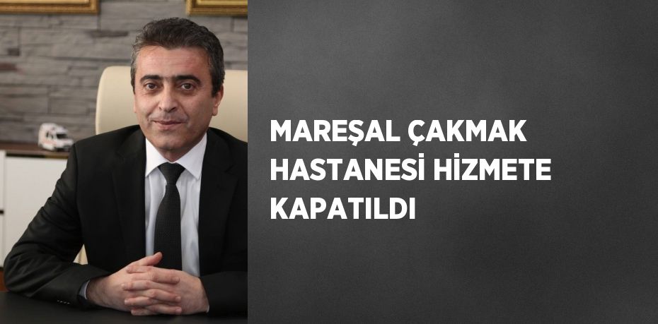 MAREŞAL ÇAKMAK HASTANESİ HİZMETE KAPATILDI