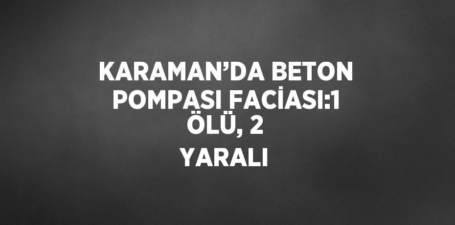 KARAMAN’DA BETON POMPASI FACİASI:1 ÖLÜ, 2 YARALI