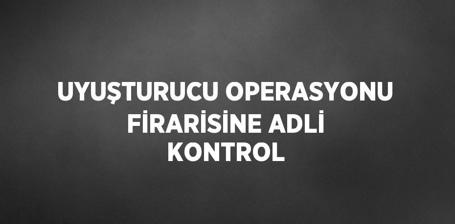 UYUŞTURUCU OPERASYONU FİRARİSİNE ADLİ KONTROL