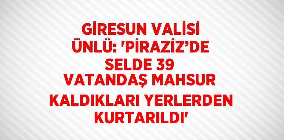 GİRESUN VALİSİ ÜNLÜ: 'PİRAZİZ’DE SELDE 39 VATANDAŞ MAHSUR KALDIKLARI YERLERDEN KURTARILDI'